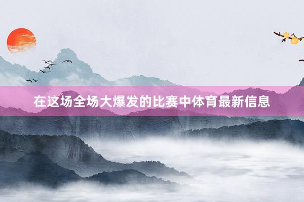 在这场全场大爆发的比赛中体育最新信息