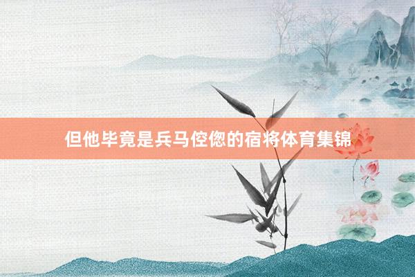 但他毕竟是兵马倥偬的宿将体育集锦