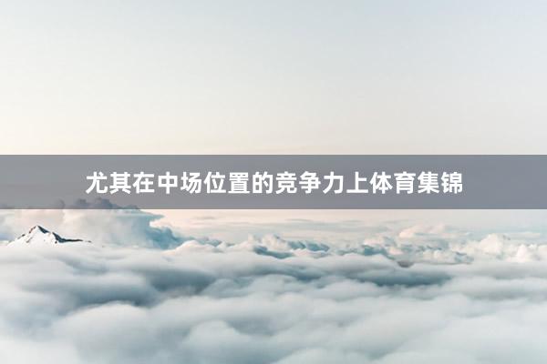 尤其在中场位置的竞争力上体育集锦