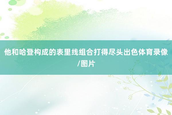 他和哈登构成的表里线组合打得尽头出色体育录像/图片