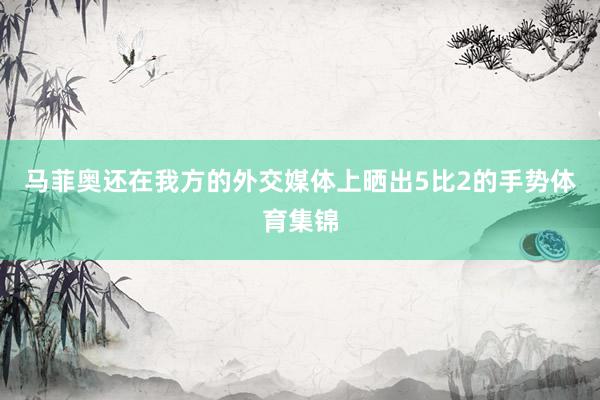 马菲奥还在我方的外交媒体上晒出5比2的手势体育集锦