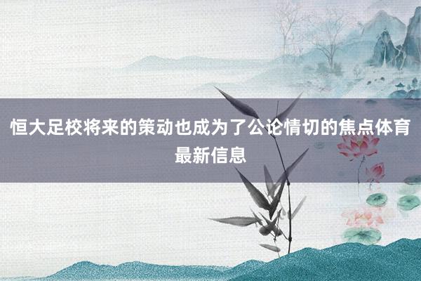 恒大足校将来的策动也成为了公论情切的焦点体育最新信息