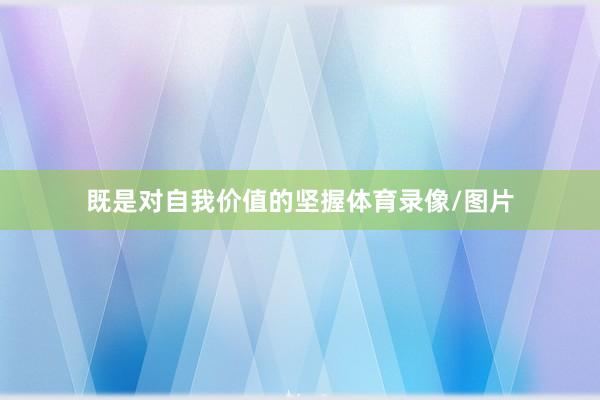 既是对自我价值的坚握体育录像/图片
