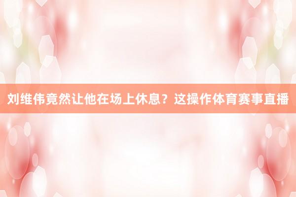 刘维伟竟然让他在场上休息？这操作体育赛事直播