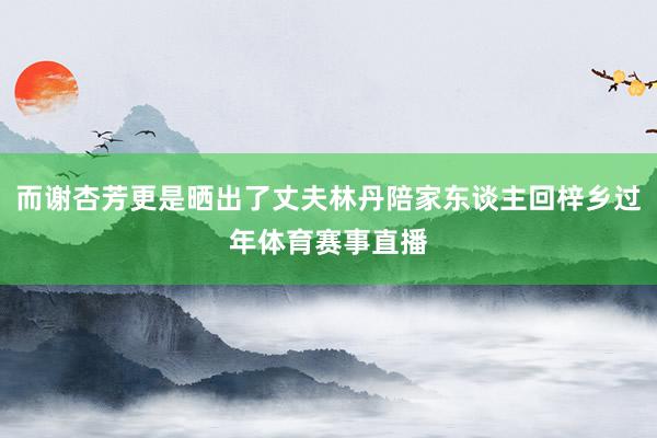 而谢杏芳更是晒出了丈夫林丹陪家东谈主回梓乡过年体育赛事直播