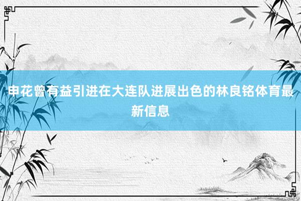 申花曾有益引进在大连队进展出色的林良铭体育最新信息