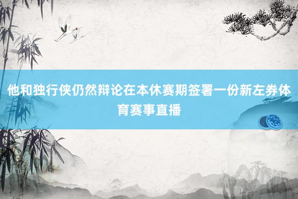 他和独行侠仍然辩论在本休赛期签署一份新左券体育赛事直播