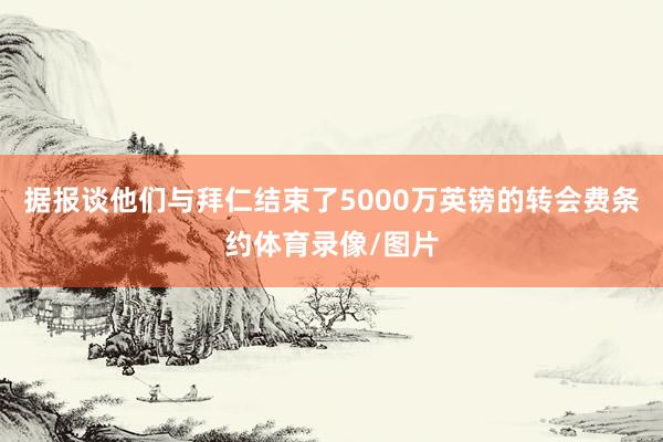 据报谈他们与拜仁结束了5000万英镑的转会费条约体育录像/图