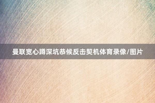 曼联宽心蹲深坑恭候反击契机体育录像/图片