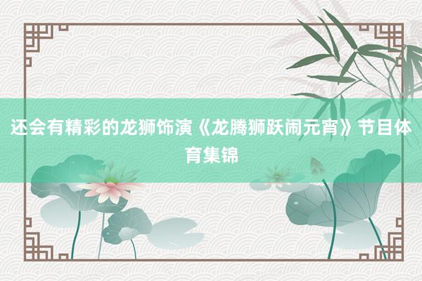 还会有精彩的龙狮饰演《龙腾狮跃闹元宵》节目体育集锦