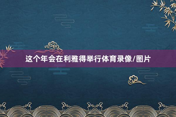 这个年会在利雅得举行体育录像/图片