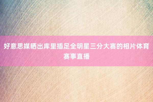 好意思媒晒出库里插足全明星三分大赛的相片体育赛事直播