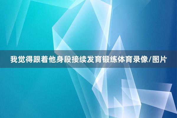 我觉得跟着他身段接续发育锻练体育录像/图片