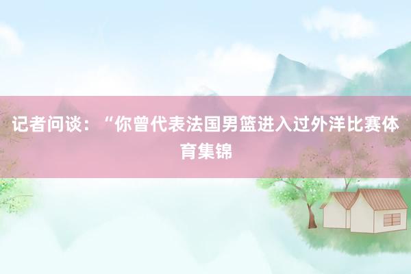 记者问谈：“你曾代表法国男篮进入过外洋比赛体育集锦