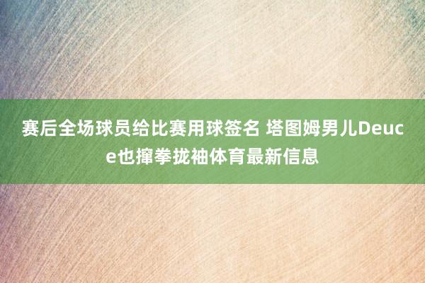 赛后全场球员给比赛用球签名 塔图姆男儿Deuce也撺拳拢袖体