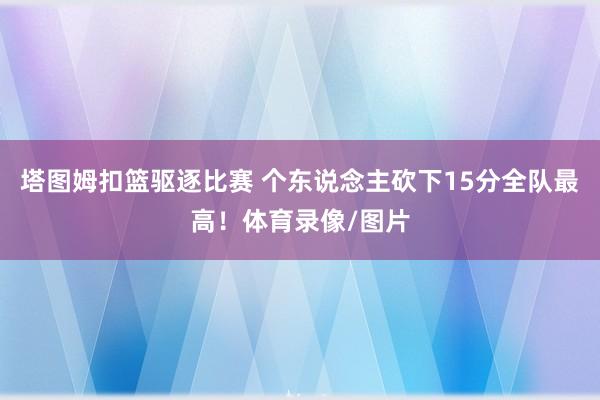 塔图姆扣篮驱逐比赛 个东说念主砍下15分全队最高！体育录像/