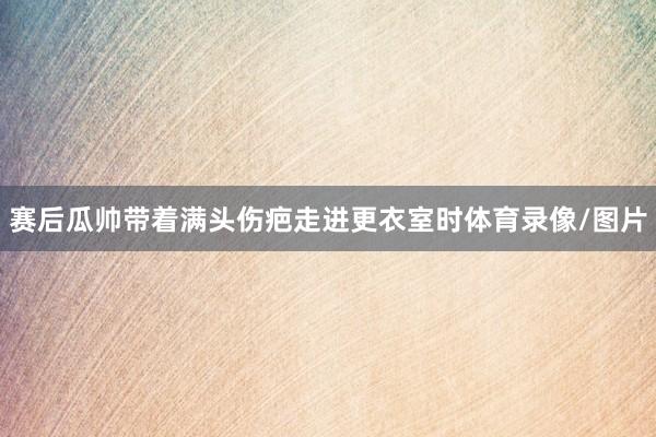 赛后瓜帅带着满头伤疤走进更衣室时体育录像/图片