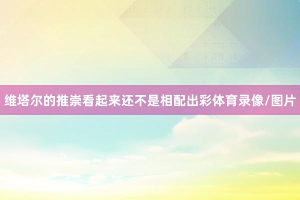 维塔尔的推崇看起来还不是相配出彩体育录像/图片