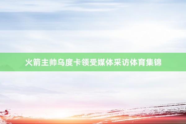 火箭主帅乌度卡领受媒体采访体育集锦 火箭主帅乌度卡领受媒体采访体育集锦