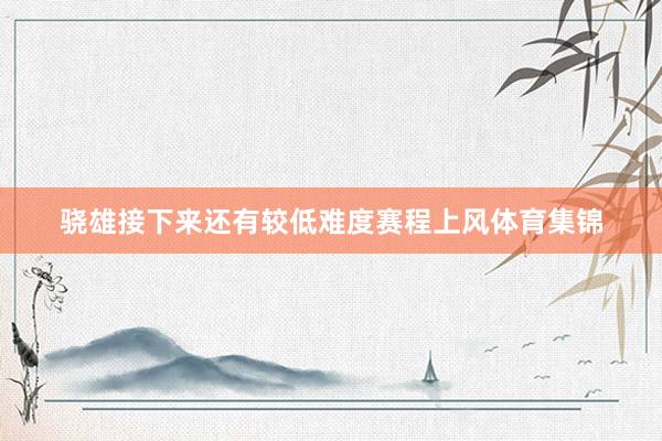 骁雄接下来还有较低难度赛程上风体育集锦 骁雄接下来还有较低难度赛程上风体育集锦