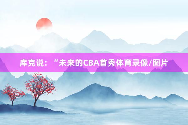 库克说:“未来的CBA首秀体育录像/图片 库克说:“未来的CBA首秀体育录像/图片