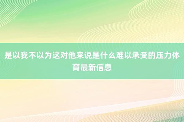 是以我不以为这对他来说是什么难以承受的压力体育最新信息 是以我不以为这对他来说是什么难以承受的压力体育最新信息