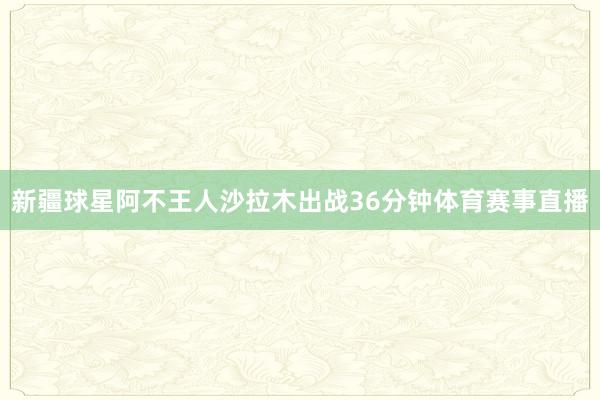 新疆球星阿不王人沙拉木出战36分钟体育赛事直播