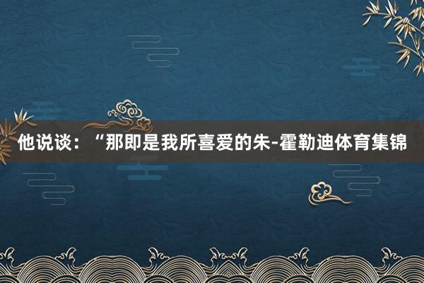 他说谈:“那即是我所喜爱的朱-霍勒迪体育集锦