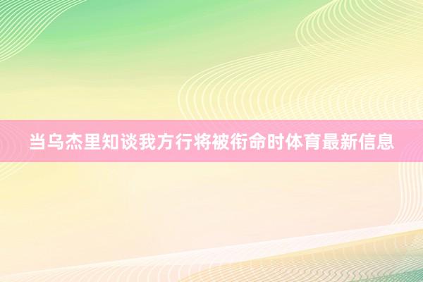 当乌杰里知谈我方行将被衔命时体育最新信息