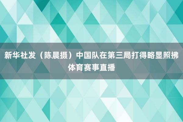 新华社发(陈晨摄)中国队在第三局打得略显照拂体育赛事直播