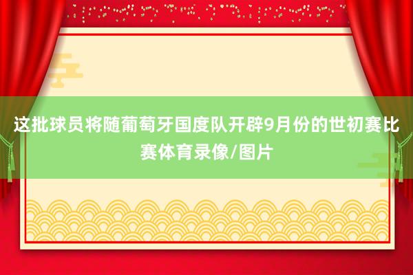 这批球员将随葡萄牙国度队开辟9月份的世初赛比赛体育录像/图片