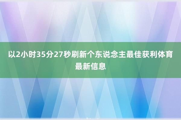 以2小时35分27秒刷新个东说念主最佳获利体育最新信息