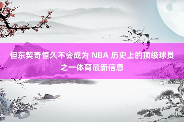但东契奇恒久不会成为 NBA 历史上的顶级球员之一体育最新信