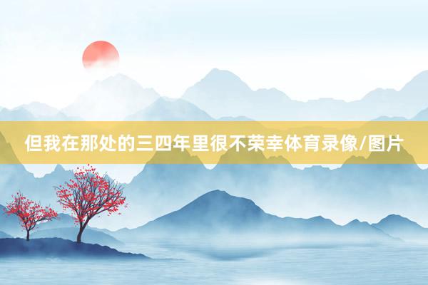 但我在那处的三四年里很不荣幸体育录像/图片