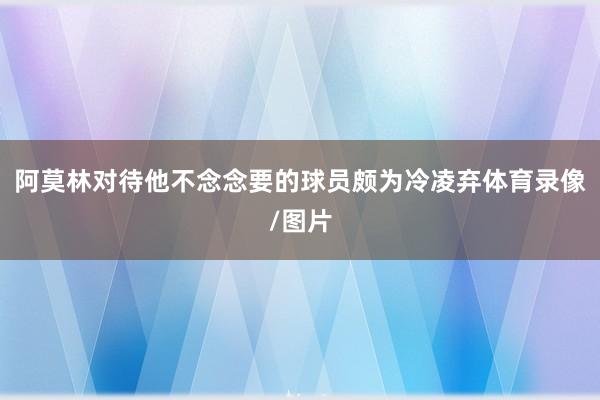 阿莫林对待他不念念要的球员颇为冷凌弃体育录像/图片