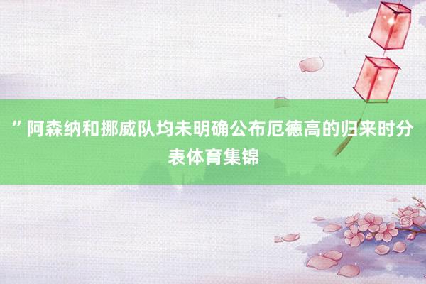 ”阿森纳和挪威队均未明确公布厄德高的归来时分表体育集锦