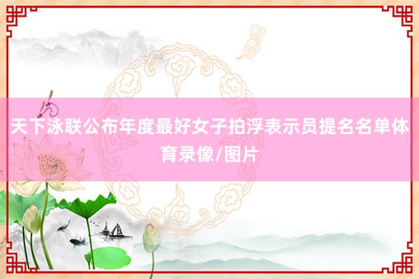 天下泳联公布年度最好女子拍浮表示员提名名单体育录像/图片