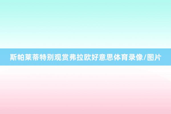 斯帕莱蒂特别观赏弗拉欧好意思体育录像/图片