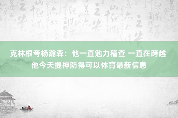 克林根夸杨瀚森：他一直勉力稽查 一直在跨越 他今天提神防得可以体育最新信息