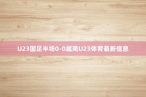 U23国足半场0-0越南U23体育最新信息