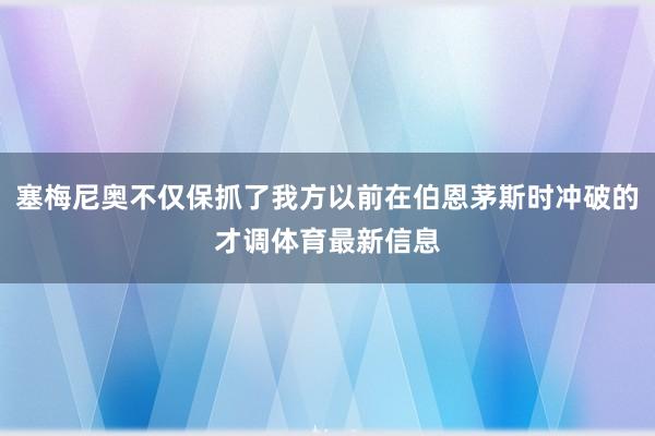 塞梅尼奥不仅保抓了我方以前在伯恩茅斯时冲破的才调体育最新信息