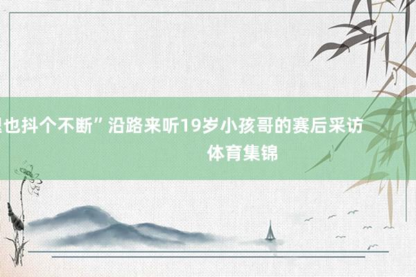 腿也抖个不断”沿路来听19岁小孩哥的赛后采访        