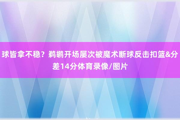 球皆拿不稳?鹈鹕开场屡次被魔术断球反击扣篮&分差14分体育录像/图片
