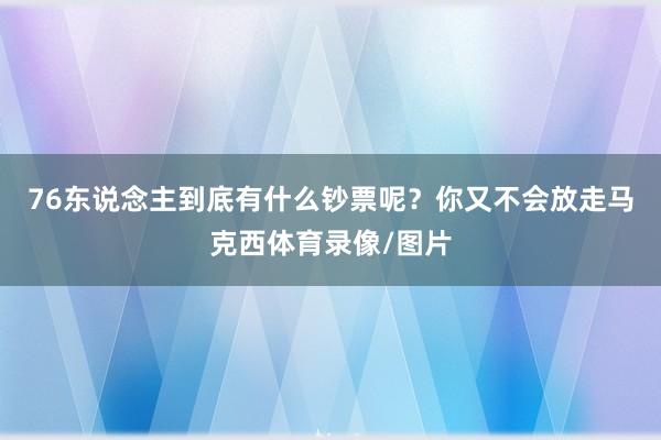 76东说念主到底有什么钞票呢?你又不会放走马克西体育录像/图片
