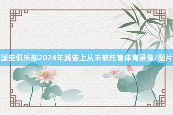 国安俱乐部2024年践诺上从未被托管体育录像/图片