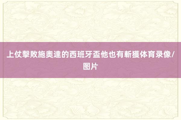 上仗擊敗施奧達的西班牙盃他也有斬獲体育录像/图片