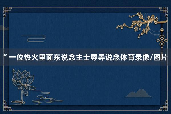 ”一位热火里面东说念主士辱弄说念体育录像/图片