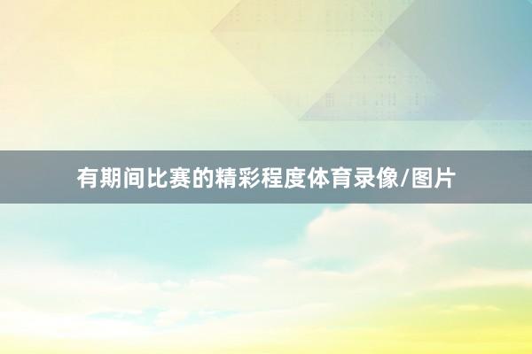 有期间比赛的精彩程度体育录像/图片