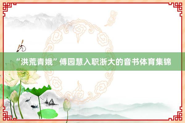 “洪荒青娥”傅园慧入职浙大的音书体育集锦