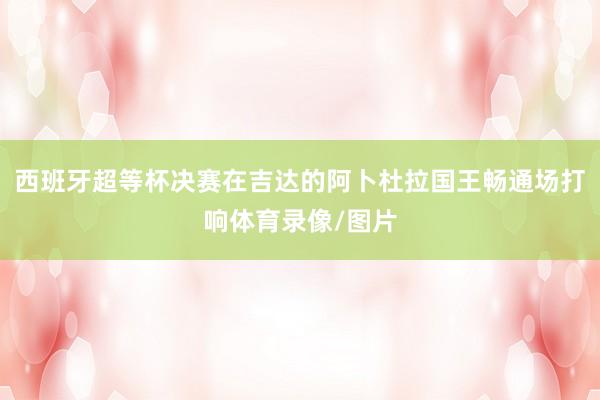 西班牙超等杯决赛在吉达的阿卜杜拉国王畅通场打响体育录像/图片